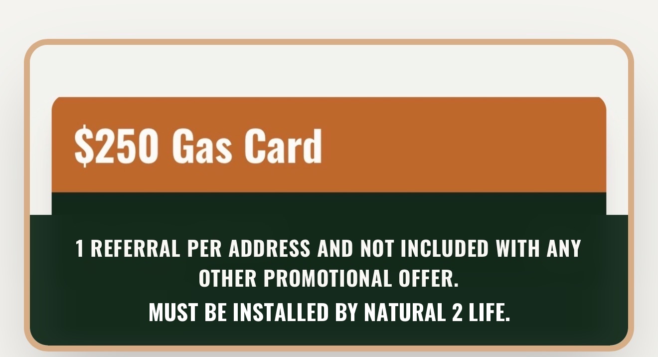 $250 Gas Card. 1 referral per address and not included with any other promotional offer. Must be installed by Natural 2 Life.